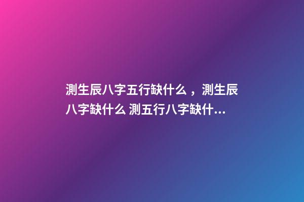 測生辰八字五行缺什么，測生辰八字缺什么 測五行八字缺什么用什么軟件 免費查五行缺什么取名